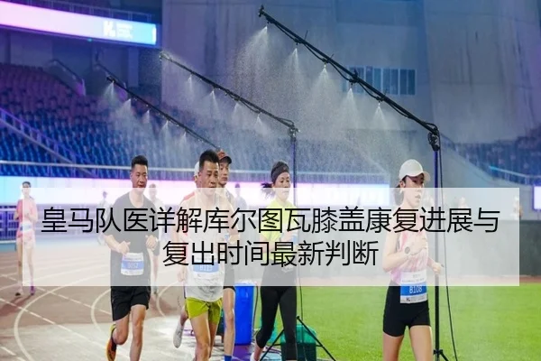 皇马队医详解库尔图瓦膝盖康复进展与复出时间最新判断