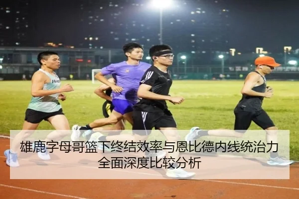 雄鹿字母哥篮下终结效率与恩比德内线统治力全面深度比较分析