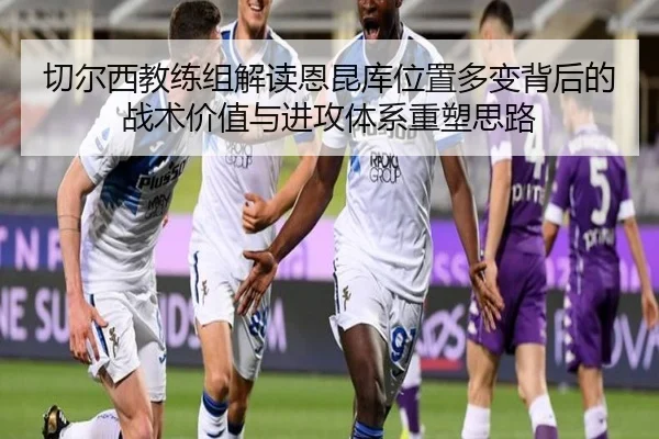 切尔西教练组解读恩昆库位置多变背后的战术价值与进攻体系重塑思路