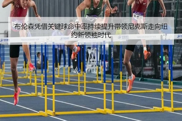 布伦森凭借关键球命中率持续提升带领尼克斯走向纽约新领袖时代