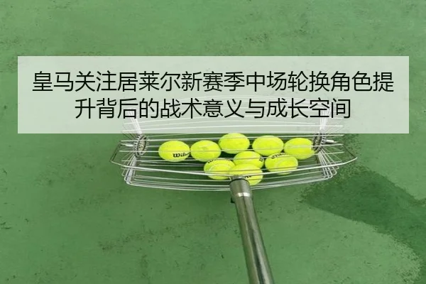 皇马关注居莱尔新赛季中场轮换角色提升背后的战术意义与成长空间
