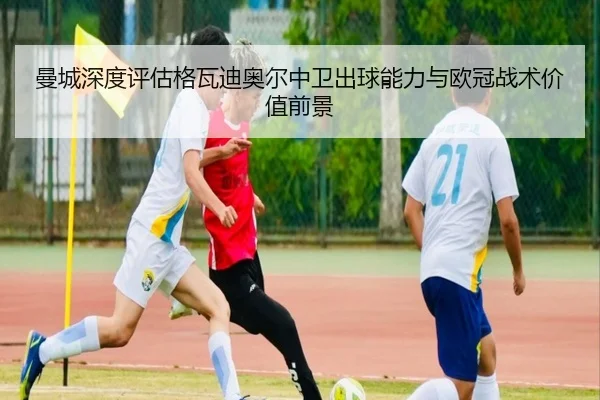 曼城深度评估格瓦迪奥尔中卫出球能力与欧冠战术价值前景