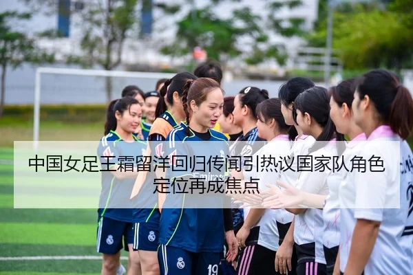 中国女足王霜留洋回归传闻引热议国家队角色定位再成焦点