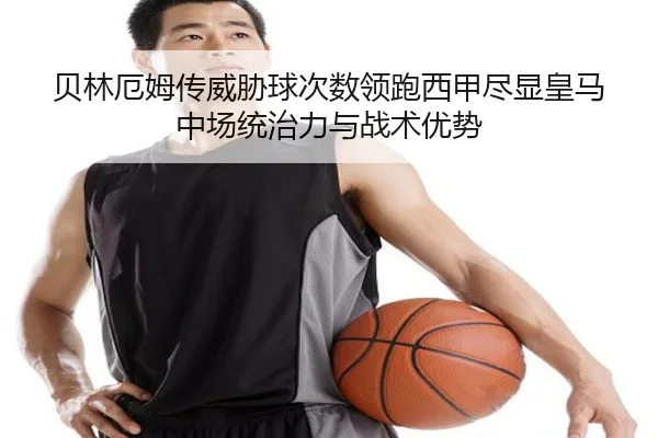 贝林厄姆传威胁球次数领跑西甲尽显皇马中场统治力与战术优势